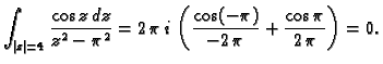 $\displaystyle \int_{\vert z\vert=4} \frac{\cos z\,dz}{z^2-\pi^2} =
2\,\pi\,i\,\left(\frac{\cos (-\pi)}{-2\,\pi} + \frac{\cos
\pi}{2\,\pi}\right) = 0.$