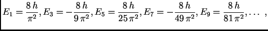 $\displaystyle E_1 = {\frac{8\,h}{{{\pi }^2}}}, E_3 = -{\frac{8\,h}{9\,{{\pi
}^2...
...=
-{\frac{8\,h}{49\,{{\pi }^2}}}, E_9 = {\frac{8\,h}{81\,{{\pi
}^2}}},\ldots\ ,$